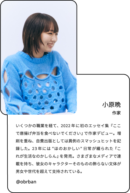 小原晩
作家 いくつかの職業を経て、2022年に初のエッセイ集『ここで唐揚げ弁当を食べないでください』で作家デビュー。増刷を重ね、自費出版としては異例のスマッシュヒットを記録した。23年には“ほのおかしい”日常が綴られた『これが生活なのかしらん』を発売。さまざまなメディアで連載を持ち、彼女のキャラクターそのものの飾らない文体が男女や世代を超えて支持されている。 brban