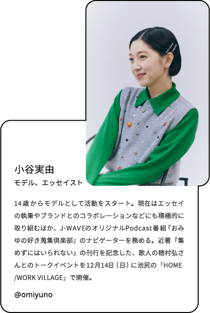小谷実由 モデル/エッセイスト 14歳からモデルとして活動をスタート。現在はエッセイの執筆やブランドとのコラボレーションなどにも積極的に取り組むほか、J-WAVEのオリジナルPodcast番組『おみゆの好き蒐集倶楽部』のナビゲーターを務める。近著『集めずにはいられない』の刊行を記念した、歌人の穂村弘さんとのトークイベントを12月14日（日）に池尻の「HOME/WORK VILLAGE」で開催。 @omiyuno