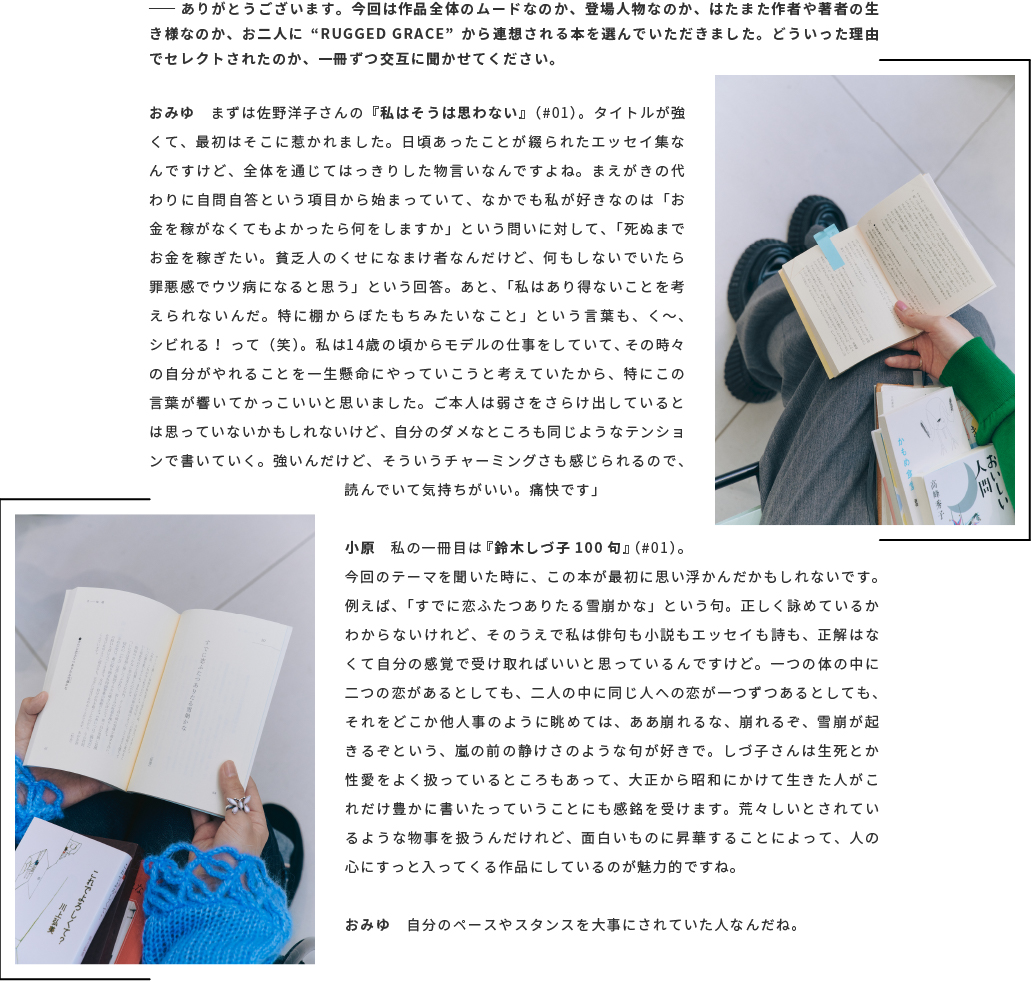 ── ありがとうございます。今回は作品全体のムードなのか、登場人物なのか、はたまた作者や著者の生き様なのか、お二人に“RUGGED GRACE”から連想される本を選んでいただきました。どういった理由でセレクトされたのか、一冊ずつ交互に聞かせてください。おみゆ　まずは佐野洋子さんの『私はそうは思わない』（#01）。タイトルが強くて、最初はそこに惹かれました。日頃あったことが綴られたエッセイ集なんですけど、全体を通じてはっきりした物言いなんですよね。まえがきの代わりに自問自答という項目から始まっていて、なかでも私が好きなのは「お金を稼がなくてもよかったら何をしますか」という問いに対して、「死ぬまでお金を稼ぎたい。貧乏人のくせになまけ者なんだけど、何もしないでいたら罪悪感でウツ病になると思う」という回答。あと、「私はあり得ないことを考えられないんだ。特に棚からぼたもちみたいなこと」という言葉も、く〜、シビれる！ って（笑）。私は14歳の頃からモデルの仕事をしていて、その時々の自分がやれることを一生懸命にやっていこうと考えていたから、特にこの言葉が響いてかっこいいと思いました。ご本人は弱さをさらけ出しているとは思っていないかもしれないけど、自分のダメなところも同じようなテンションで書いていく。強いんだけど、そういうチャーミングさも感じられるので、読んでいて気持ちがいい。痛快です」小原　私の一冊目は『鈴木しづ子100句』（#01）。今回のテーマを聞いた時に、この本が最初に思い浮かんだかもしれないです。例えば、「すでに恋ふたつありたる雪崩かな」という句。正しく詠めているかわからないけれど、そのうえで私は俳句も小説もエッセイも詩も、正解はなくて自分の感覚で受け取ればいいと思っているんですけど。一つの体の中に二つの恋があるとしても、二人の中に同じ人への恋が一つずつあるとしても、それをどこか他人事のように眺めては、ああ崩れるな、崩れるぞ、雪崩が起きるぞという、嵐の前の静けさのような句が好きで。しづ子さんは生死とか性愛をよく扱っているところもあって、大正から昭和にかけて生きた人がこれだけ豊かに書いたっていうことにも感銘を受けます。荒々しいとされているような物事を扱うんだけれど、面白いものに昇華することによって、人の心にすっと入ってくる作品にしているのが魅力的ですね。おみゆ　自分のペースやスタンスを大事にされていた人なんだね。