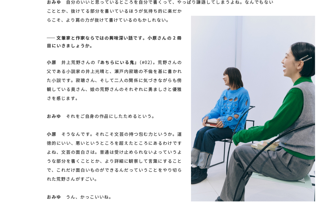 おみゆ　自分のいいと思っているところを自分で書くって、やっぱり謙遜してしまうよね。なんでもないこととか、抜けてる部分を書いているほうが気持ち的に楽だからこそ、より肩の力が抜けて書けているのもかしれない。── 文筆家と作家ならではの興味深い話です。小原さんの2冊目にいきましょうか。小原　井上荒野さんの『あちらにいる鬼』（#02）。荒野さんの父である小説家の井上光晴と、瀬戸内寂聴の不倫を基に書かれた小説です。寂聴さん、そして二人の関係に気づきながらも傍観している奥さん、娘の荒野さんのそれぞれに勇ましさと優雅さを感じます。おみゆ　それをご自身の作品にしたためるという。小原　そうなんです。それこそ文芸の持つ包む力というか。道徳的にいい、悪いというところを超えたところにあるわけですよね、文芸の面白さは。普通は受け止められないよっていうような部分を書くこととか、より詳細に観察して言葉にすることで、これだけ面白いものができるんだっていうことをやり切られた荒野さんがすごい。おみゆ　うん、かっこいいね。