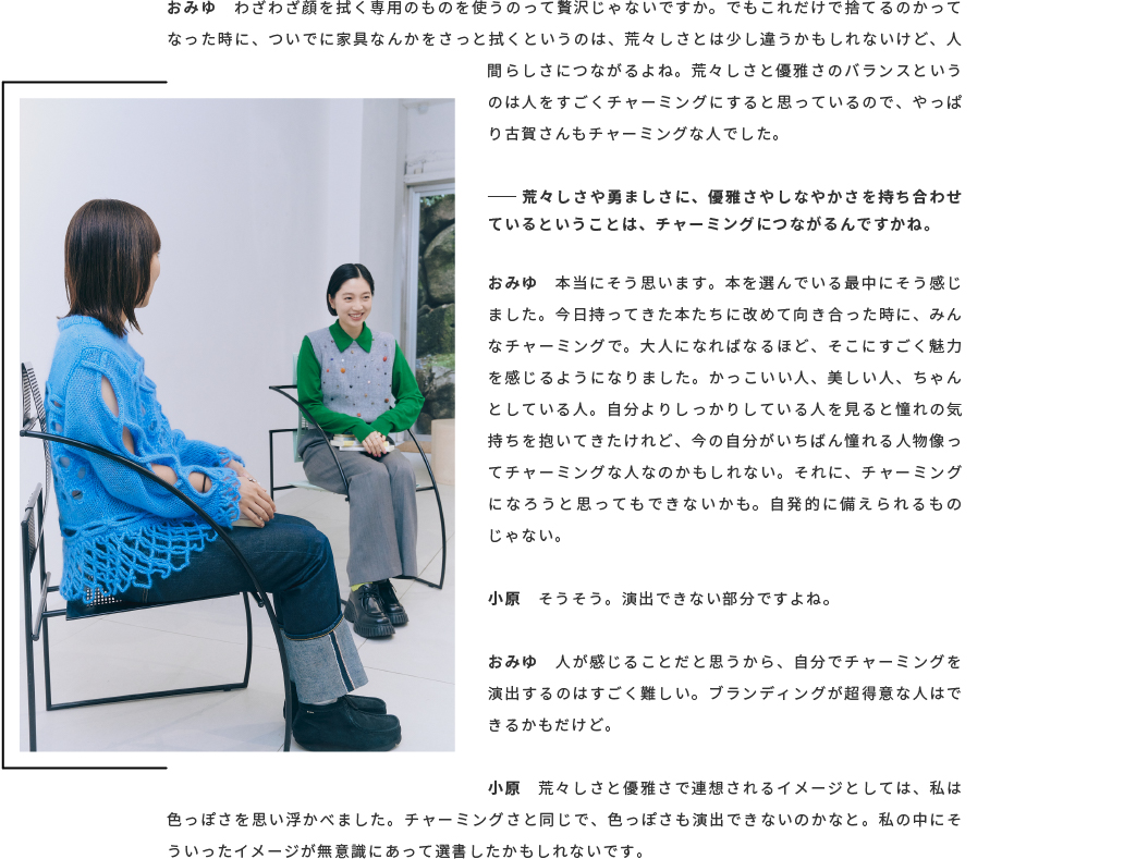  おみゆ　わざわざ顔を拭く専用のものを使うのって贅沢じゃないですか。でもこれだけで捨てるのかってなった時に、ついでに家具なんかをさっと拭くというのは、荒々しさとは少し違うかもしれないけど、人間らしさにつながるよね。荒々しさと優雅さのバランスというのは人をすごくチャーミングにすると思っているので、やっぱり古賀さんもチャーミングな人でした。── 荒々しさや勇ましさに、優雅さやしなやかさを持ち合わせているということは、チャーミングにつながるんですかね。 おみゆ　本当にそう思います。本を選んでいる最中にそう感じました。今日持ってきた本たちに改めて向き合った時に、みんなチャーミングで。大人になればなるほど、そこにすごく魅力を感じるようになりました。かっこいい人、美しい人、ちゃんとしている人。自分よりしっかりしている人を見ると憧れの気持ちを抱いてきたけれど、今の自分がいちばん憧れる人物像ってチャーミングな人なのかもしれない。それに、チャーミングになろうと思ってもできないかも。自発的に備えられるものじゃない 。小原　そうそう。演出できない部分ですよね。 おみゆ　人が感じることだと思うから、自分でチャーミングを演出するのはすごく難しい。ブランディングが超得意な人はできるかもだけど 。小原　荒々しさと優雅さで連想されるイメージとしては、私は色っぽさを思い浮かべました。チャーミングさと同じで、色っぽさも演出できないのかなと。私の中にそういったイメージが無意識にあって選書したかもしれないです。