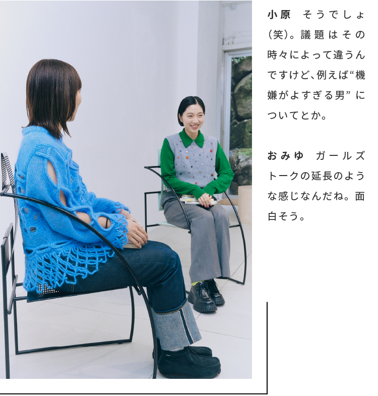 小原　そうでしょ（笑）。議題はその時々によって違うんですけど、例えば“機嫌がよすぎる男”についてとか。おみゆ　ガールズトークの延長のような感じなんだね。面白そう。