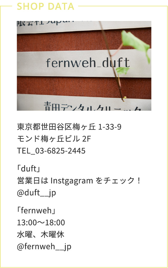 東京都世田谷区梅ヶ丘1-33-9 モンド梅ヶ丘ビル2F　TEL_03-6825-2445「duft」営業日はInstgagramをチェック！@duft__jp　「fernweh」13:00〜18:00水曜、木曜休@fernweh__jp