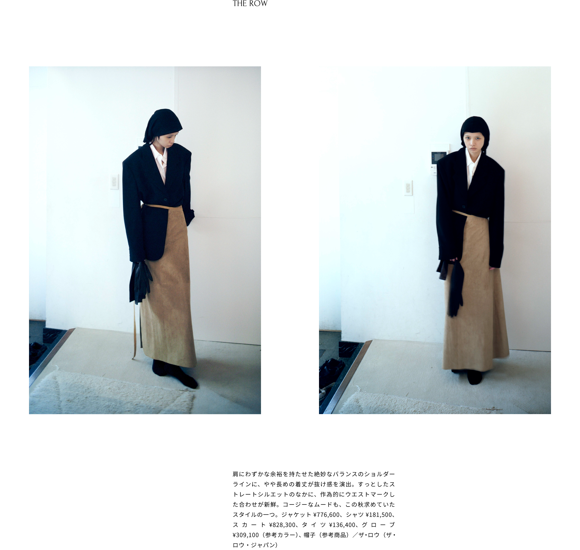 THE ROW「Selim Jacket」肩にわずかな余裕を持たせた絶妙なバランスのショルダーラインに、やや長めの着丈が抜け感を演出。ストレートシルエットのなかに、作為的にウエストマークしたスタイルに新鮮味を感じる。不思議とミステリアスで、余裕のある佇まいにセットイン。ジャケット¥776,600、シャツ¥181,500、スカート¥828,300、タイツ¥136,400、グローブ¥309,100（参考カラー）、帽子（参考商品）／ザ・ロウ（ザ・ロウ・ジャパン）