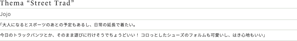 Thema “Street Trad” Jojo 「大人になるとスポーツのあとの予定もあるし、日常の延長で着たい。今日のトラックパンツとか、そのまま遊びに行けそうでちょうどいい！ コロっとしたシューズのフォルムも可愛いし、はき心地もいい」
