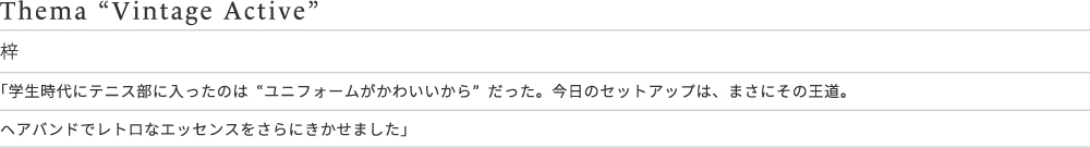 Thema “Vintage Active” 梓 「学生時代にテニス部に入ったのは“ユニフォームがかわいいから”だった。今日のセットアップは、まさにその王道。ヘアバンドでレトロなエッセンスをさらにきかせました」