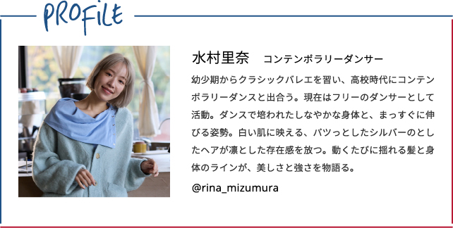 Profile　水村里奈/コンテンポラリーダンサー　幼少期からクラシックバレエを習い、高校時代にコンテンポラリーダンスと出合う。現在はフリーのダンサーとして活動。ダンスで培われたしなやかな身体と、まっすぐに伸びる姿勢。白い肌に映える、パツっとしたシルバーのとしたヘアが凛とした存在感を放つ。動くたびに揺れる髪と身体のラインが、美しさと強さを物語る。　@rina_mizumura