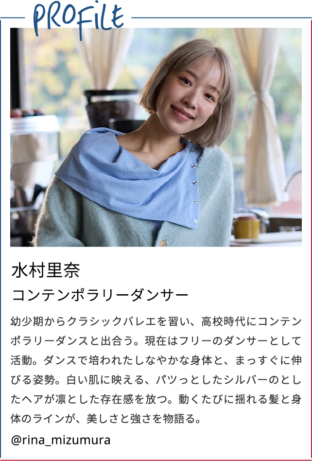Profile　水村里奈/コンテンポラリーダンサー　幼少期からクラシックバレエを習い、高校時代にコンテンポラリーダンスと出合う。現在はフリーのダンサーとして活動。ダンスで培われたしなやかな身体と、まっすぐに伸びる姿勢。白い肌に映える、パツっとしたシルバーのとしたヘアが凛とした存在感を放つ。動くたびに揺れる髪と身体のラインが、美しさと強さを物語る。　@rina_mizumura