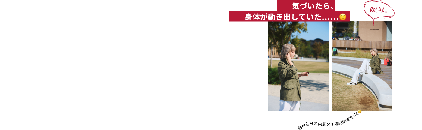 気づいたら、 身体が動き出していた…… 曲や自分の内面と丁寧に向き合って